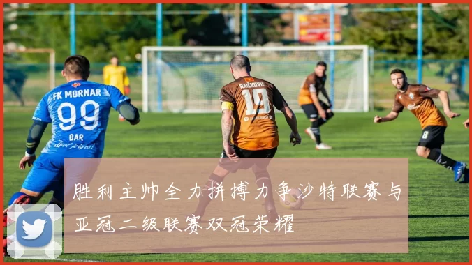 胜利主帅全力拼搏力争沙特联赛与亚冠二级联赛双冠荣耀