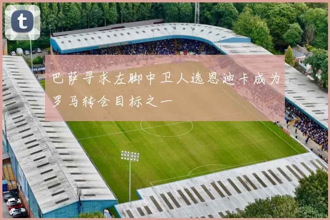 巴萨寻求左脚中卫人选恩迪卡成为罗马转会目标之一