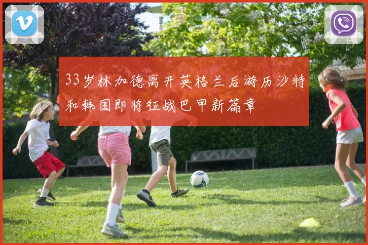 33岁林加德离开英格兰后游历沙特和韩国即将征战巴甲新篇章