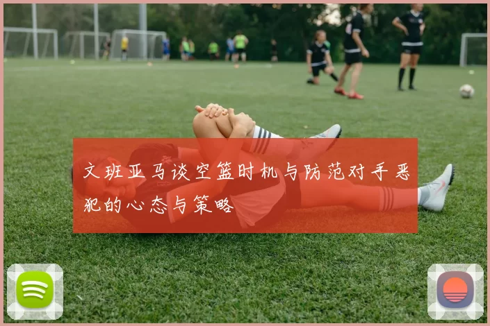 文班亚马谈空篮时机与防范对手恶犯的心态与策略