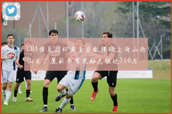 CBA俱乐部杯奖金分配揭晓上海山西山东广厦获丰厚奖励总额达510万