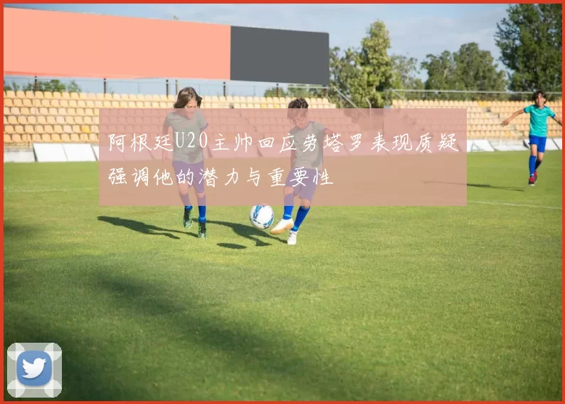 阿根廷U20主帅回应劳塔罗表现质疑强调他的潜力与重要性
