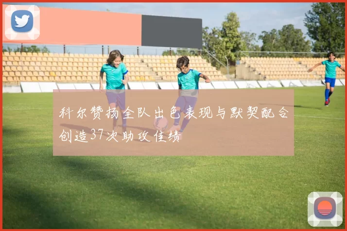 科尔赞扬全队出色表现与默契配合创造37次助攻佳绩