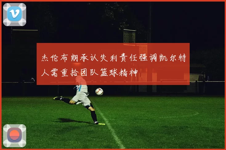 杰伦布朗承认失利责任强调凯尔特人需重拾团队篮球精神