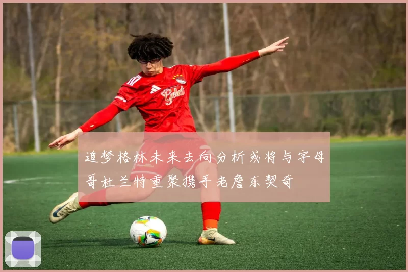 追梦格林未来去向分析或将与字母哥杜兰特重聚携手老詹东契奇
