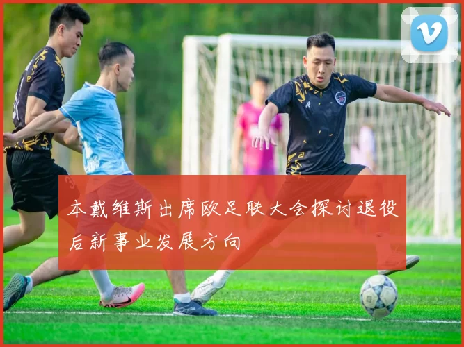 本戴维斯出席欧足联大会探讨退役后新事业发展方向