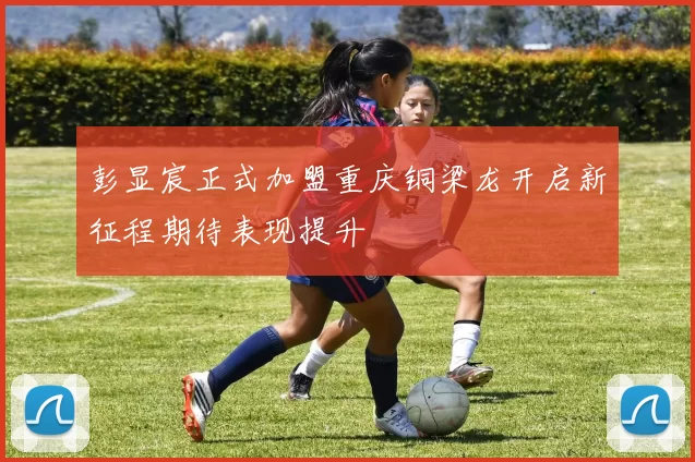 彭显宸正式加盟重庆铜梁龙开启新征程期待表现提升