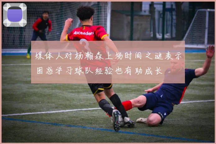 媒体人对杨瀚森上场时间之谜表示困惑学习球队经验也有助成长