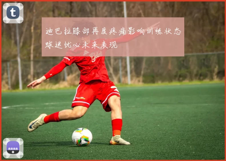 迪巴拉膝部再度疼痛影响训练状态球迷忧心未来表现