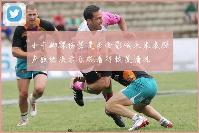 小卡脚踝伤势是否会影响未来表现卢教练表示乐观看待恢复情况