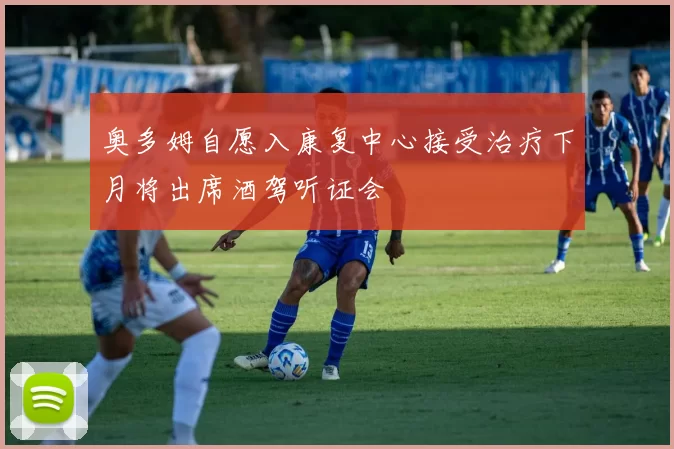 奥多姆自愿入康复中心接受治疗下月将出席酒驾听证会