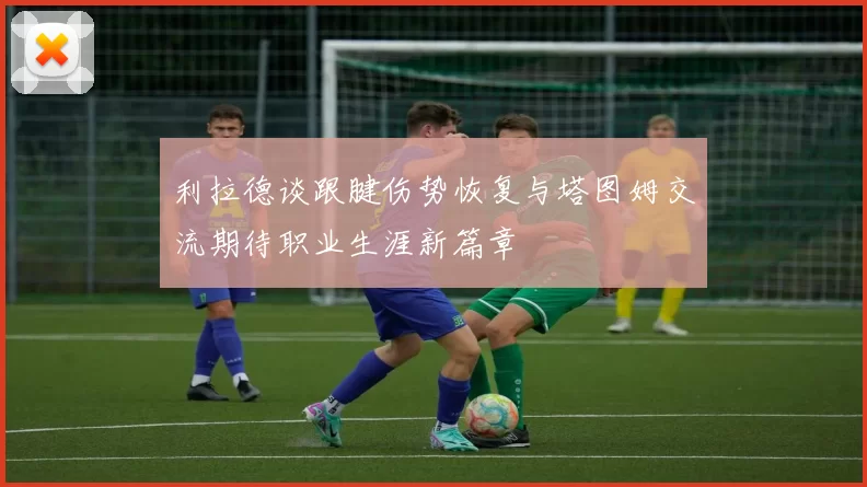 利拉德谈跟腱伤势恢复与塔图姆交流期待职业生涯新篇章