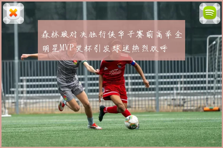 森林狼对决独行侠华子赛前高举全明星MVP奖杯引发球迷热烈欢呼