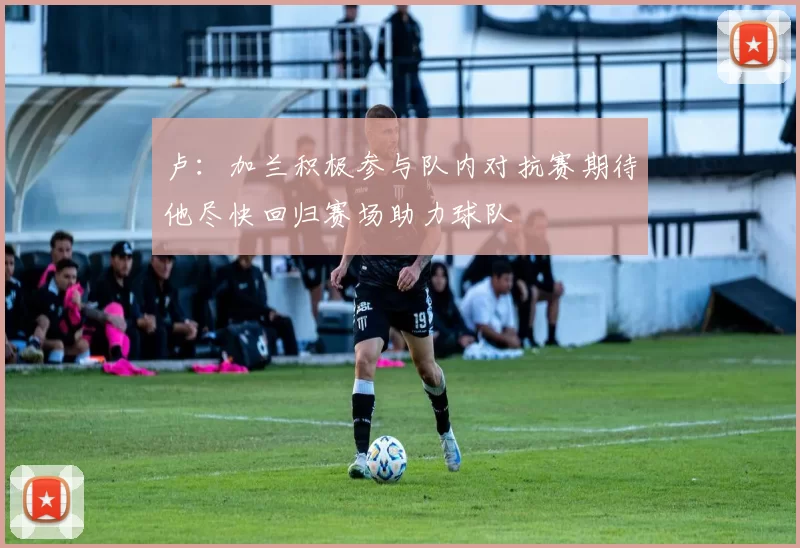 卢：加兰积极参与队内对抗赛期待他尽快回归赛场助力球队