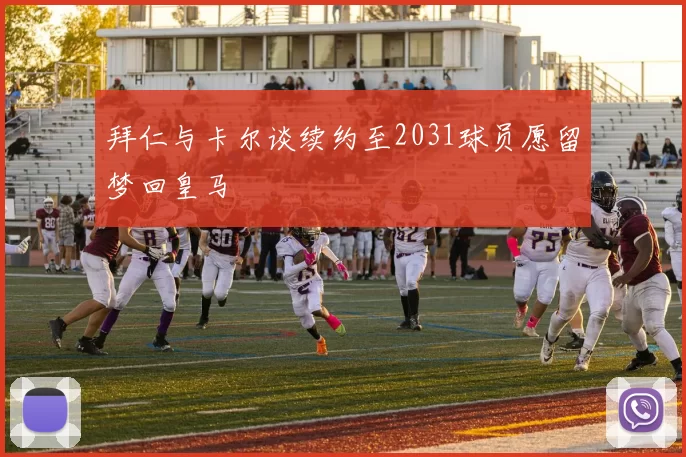 拜仁与卡尔谈续约至2031球员愿留梦回皇马