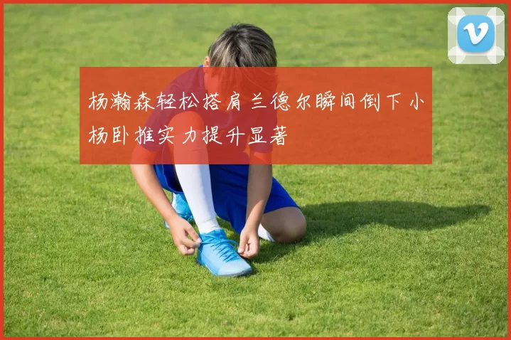 杨瀚森轻松搭肩兰德尔瞬间倒下小杨卧推实力提升显著