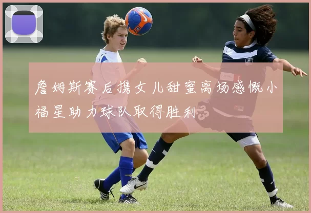 詹姆斯赛后携女儿甜蜜离场感慨小福星助力球队取得胜利