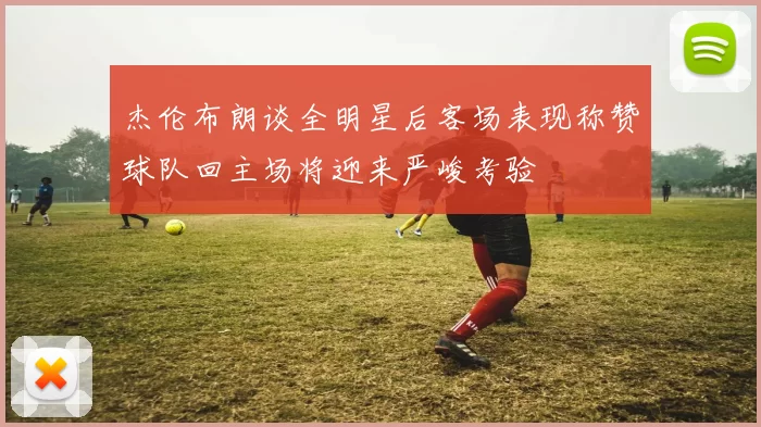 杰伦布朗谈全明星后客场表现称赞球队回主场将迎来严峻考验