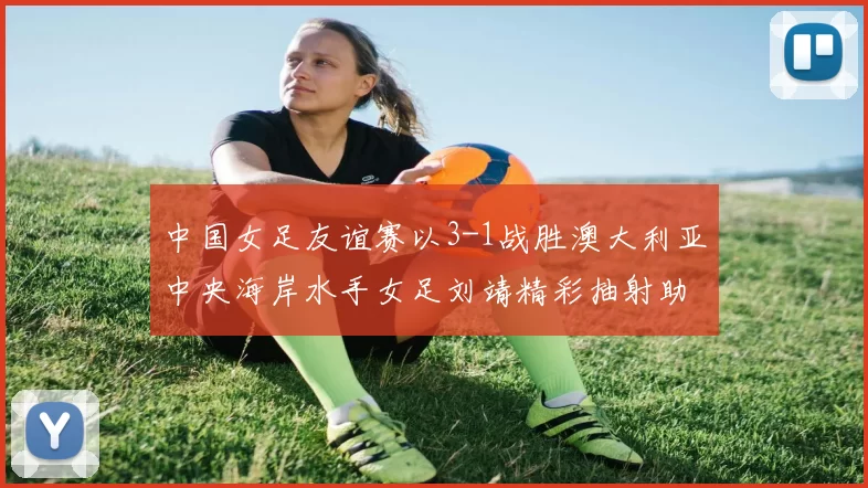 中国女足友谊赛以3-1战胜澳大利亚中央海岸水手女足刘靖精彩抽射助球队取胜