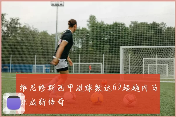 维尼修斯西甲进球数达69超越内马尔成新传奇
