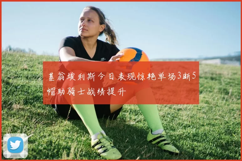 基翁埃利斯今日表现惊艳单场3断5帽助骑士战绩提升