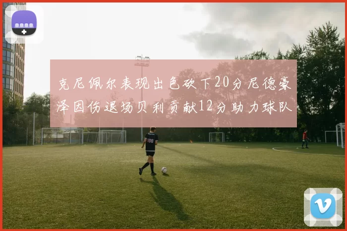 克尼佩尔表现出色砍下20分尼德豪泽因伤退场贝利贡献12分助力球队