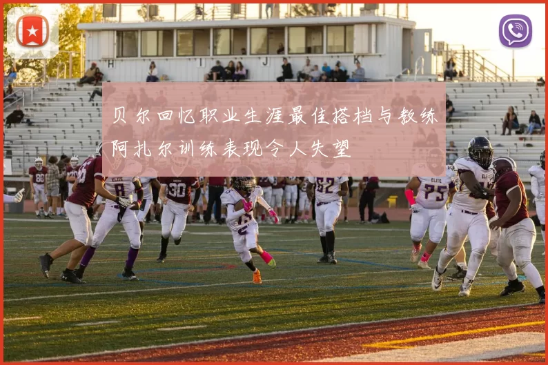 贝尔回忆职业生涯最佳搭档与教练阿扎尔训练表现令人失望