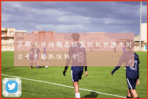 苏群点评杨瀚森投篮时机把握及时出手才能抓住机会