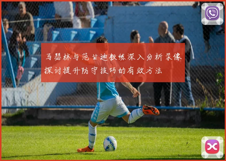 马瑟林与范甘迪教练深入分析录像探讨提升防守技巧的有效方法